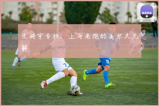 王游宇专栏:上海老炮的高尔夫见解