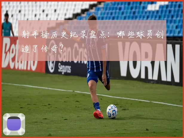 射手榜历史纪录盘点：哪些球员创造了传奇？