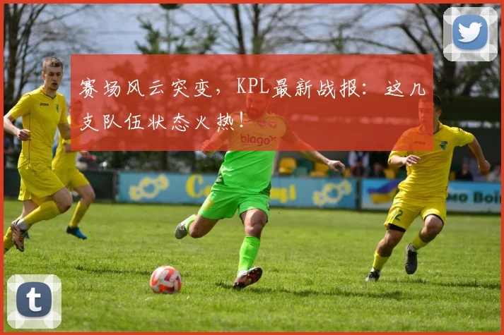 赛场风云突变，KPL最新战报：这几支队伍状态火热！