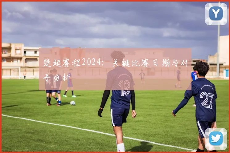 楚超赛程2024:关键比赛日期与对手分析