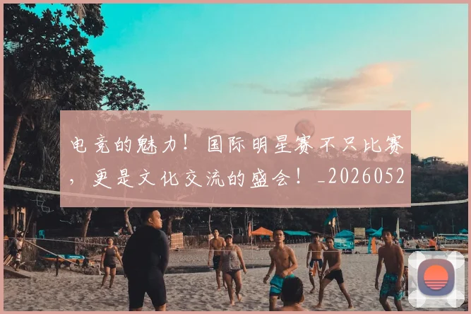 电竞的魅力！国际明星赛不只比赛，更是文化交流的盛会！_20260526090038
