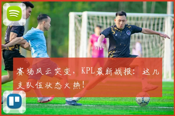 赛场风云突变，KPL最新战报：这几支队伍状态火热！
