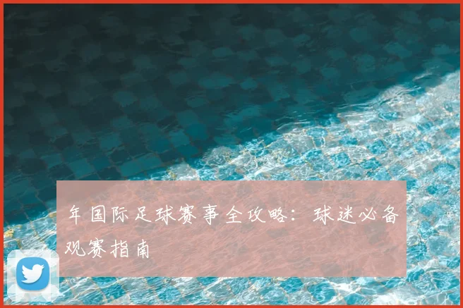 年国际足球赛事全攻略：球迷必备观赛指南
