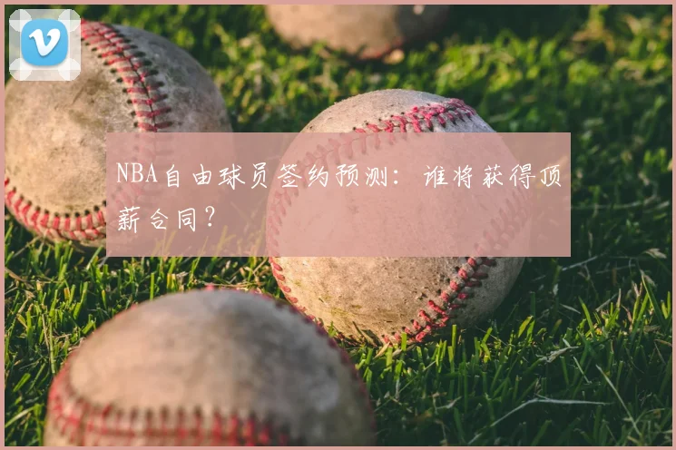 NBA自由球员签约预测:谁将获得顶薪合同?