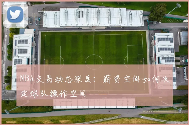 NBA交易动态深度:薪资空间如何决定球队操作空间