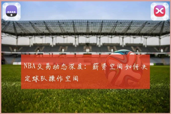NBA交易动态深度:薪资空间如何决定球队操作空间