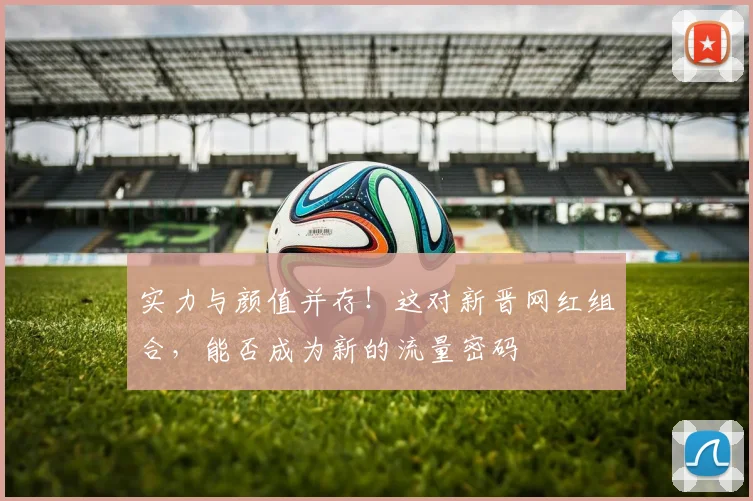 实力与颜值并存！这对新晋网红组合，能否成为新的流量密码