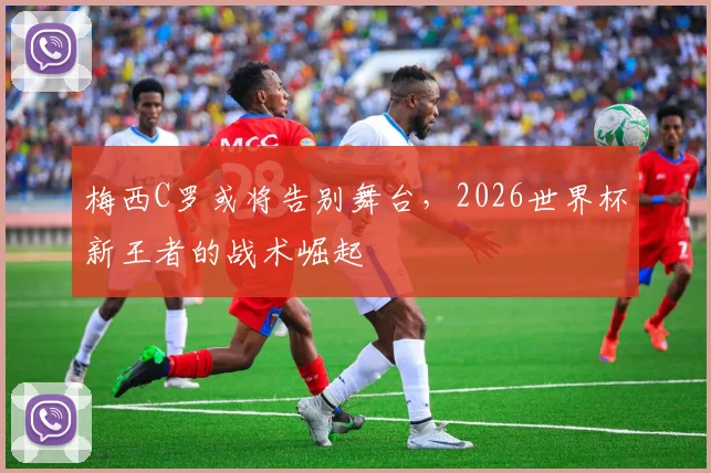 梅西C罗或将告别舞台，2026世界杯新王者的战术崛起