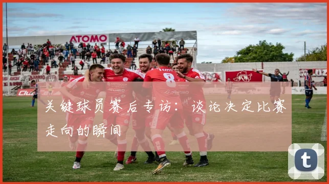关键球员赛后专访:谈论决定比赛走向的瞬间