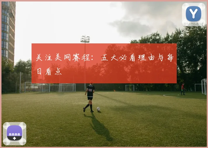 关注美网赛程：五大必看理由与每日看点